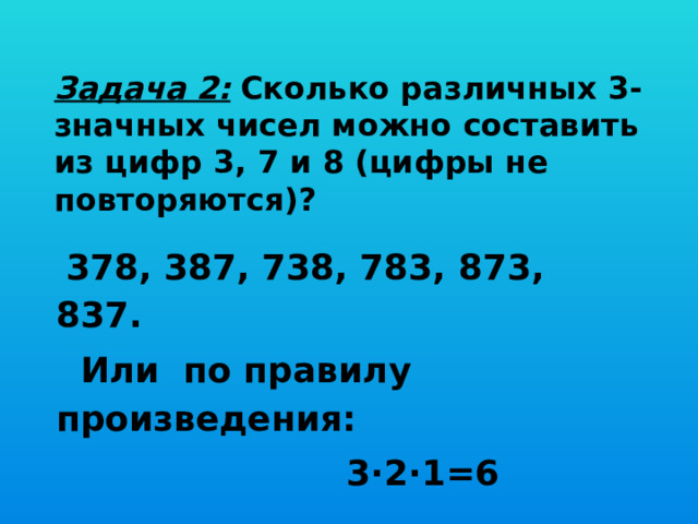 Задача 2:  Сколько различных 3-значных чисел можно составить из цифр 3, 7 и 8 (цифры не повторяются)?   378, 387, 738, 783, 873, 837.  Или по правилу произведения:  3∙2∙1=6 