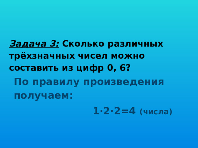 Задача 3: Сколько различных трёхзначных чисел можно составить из цифр 0, 6? По правилу произведения получаем:  1∙2∙2=4 (числа) 