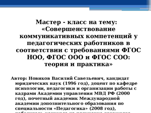 Мастер - класс на тему: «Совершенствование коммуникативных компетенций у педагогических работников в соответствии с требованиями ФГОС НОО, ФГОС ООО и ФГОС СОО: теория и практика»  Автор: Новиков Василий Савельевич, кандидат юридических наук (1996 год), доцент по кафедре психологии, педагогики и организации работы с кадрами Академии управления МВД РФ (2000 год), почетный академик Международной академии дополнительного образования по специальности «Педагогика» (2008 год), победитель конкурса на получение денежного поощрения лучшими учителями России (2009 год) , лауреат ежегодной премии Губернатора Московской области «Наше Подмосковье» (2016 год), учитель права и основ безопасности жизнедеятельности высшей категории (2002 год) 