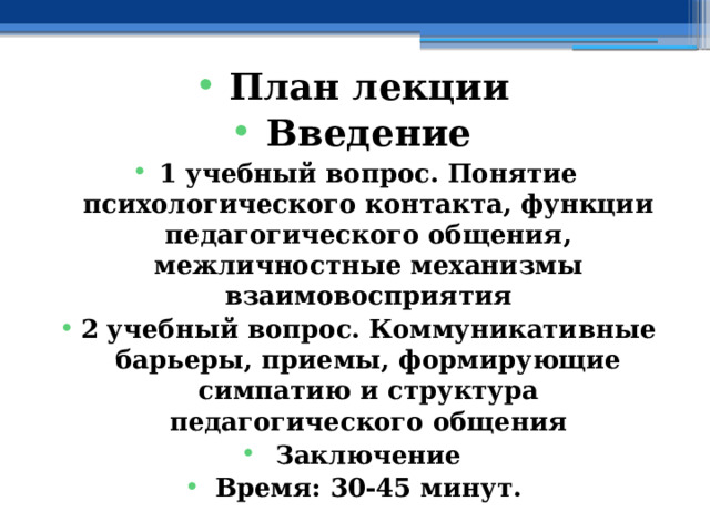 План лекции Введение 1 учебный вопрос. Понятие психологического контакта, функции педагогического общения, межличностные механизмы взаимовосприятия 2 учебный вопрос. Коммуникативные барьеры, приемы, формирующие симпатию и структура педагогического общения Заключение Время: 30-45 минут. 