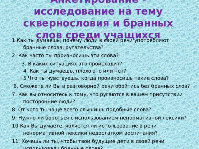 Анкетирование - исследование на тему сквернословия и бранных слов среди учащихся 1.Как ты думаешь, почему люди в своей речи употребляют бранные слова, ругательства?  2. Как часто ты произносишь эти слова?   3. В каких ситуациях это происходит?  4. Как ты думаешь, плохо это или нет?  5.Что ты чувствуешь, когда произносишь такие слова?   6. Сможете ли Вы в разговорной речи обойтись без бранных слов? 7. Как вы относитесь к тому, что ругаются в вашем присутствии посторонние люди? 8. От кого ты чаще всего слышишь подобные слова? 9. Нужно ли бороться с использованием ненормативной лексики? 10.Как Вы думаете, является ли использование в речи ненормативной лексики недостатком воспитания? 11. Хочешь ли ты, чтобы твои будущие дети в своей речи использовали бранные слова? 