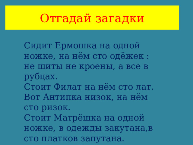 Отгадай загадки Сидит Ермошка на одной ножке, на нём сто одёжек : не шиты не кроены, а все в рубцах. Стоит Филат на нём сто лат. Вот Антипка низок, на нём сто ризок. Стоит Матрёшка на одной ножке, в одежды закутана,в сто платков запутана. Закутан ребёнок в сорок пеленок. 