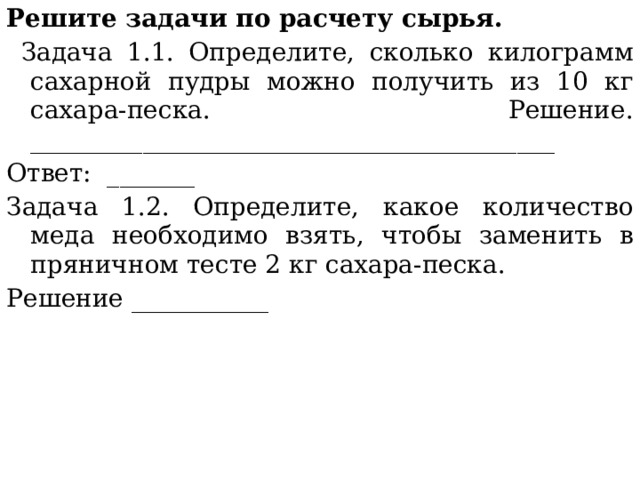 Решите задачи по расчету сырья.  Задача 1.1. Определите, сколько килограмм сахарной пудры можно получить из 10 кг сахара-песка. Решение. __________________________________________ Ответ: _______ Задача 1.2. Определите, какое количество меда необходимо взять, чтобы заменить в пряничном тесте 2 кг сахара-песка. Решение ___________ 
