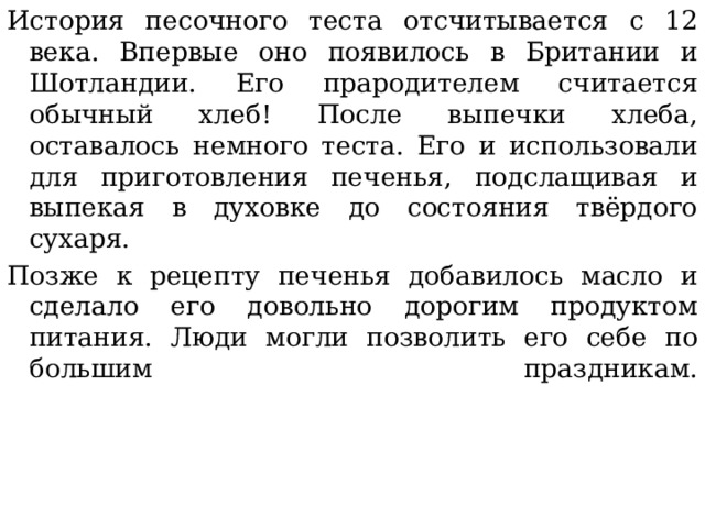 История песочного теста отсчитывается с 12 века. Впервые оно появилось в Британии и Шотландии. Его прародителем считается обычный хлеб! После выпечки хлеба, оставалось немного теста. Его и использовали для приготовления печенья, подслащивая и выпекая в духовке до состояния твёрдого сухаря. Позже к рецепту печенья добавилось масло и сделало его довольно дорогим продуктом питания. Люди могли позволить его себе по большим праздникам.   