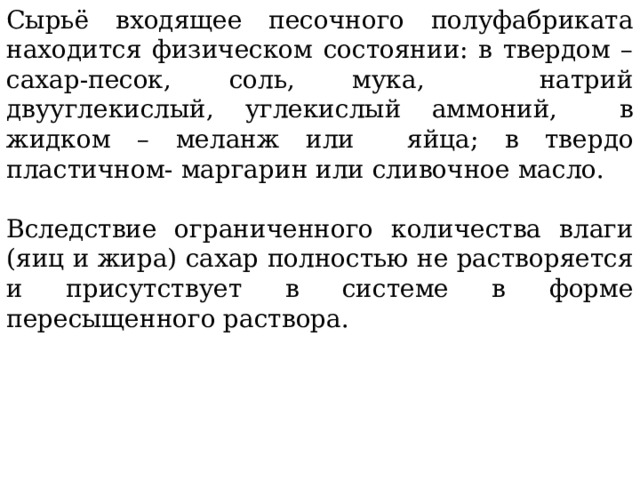 Сырьё входящее песочного полуфабриката находится физическом состоянии: в твердом – сахар-песок, соль, мука, натрий двууглекислый, углекислый аммоний, в жидком – меланж или яйца; в твердо пластичном- маргарин или сливочное масло. Вследствие ограниченного количества влаги (яиц и жира) сахар полностью не растворяется и присутствует в системе в форме пересыщенного раствора. 