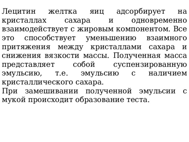 Лецитин желтка яиц адсорбирует на кристаллах сахара и одновременно взаимодействует с жировым компонентом. Все это способствует уменьшению взаимного притяжения между кристаллами сахара и снижения вязкости массы. Полученная масса представляет собой суспензированную эмульсию, т.е. эмульсию с наличием кристаллического сахара. При замешивании полученной эмульсии с мукой происходит образование теста. 