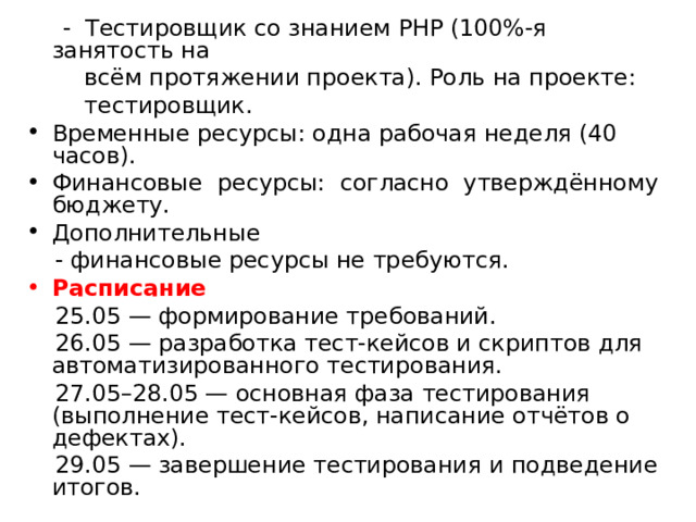  - Тестировщик со знанием PHP (100%-я занятость на  всём протяжении проекта). Роль на проекте:  тестировщик. Временные ресурсы: одна рабочая неделя (40 часов). Финансовые ресурсы: согласно утверждённому бюджету. Дополнительные  - финансовые ресурсы не требуются. Расписание   25.05 — формирование требований.  26.05 — разработка тест-кейсов и скриптов для автоматизированного тестирования.  27.05–28.05 — основная фаза тестирования (выполнение тест-кейсов, написание отчётов о дефектах).  29.05 — завершение тестирования и подведение итогов. 