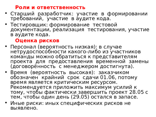  Роли и ответственность Старший разработчик: участие в формировании требований, участие в аудите кода. Тестировщик: формирование тестовой документации, реализация тестирования, участие в аудите кода.  Оценка рисков  Персонал (вероятность низкая): в случае нетрудоспособности какого-либо из участников команды можно обратиться к представителям проекта для предоставления временной замены (договорённость с менеджером достигнута). Время (вероятность высокая): заказчиком обозначен крайний срок сдачи 01.06, потому время является критическим ресурсом. Рекомендуется приложить максимум усилий к тому, чтобы фактически завершить проект 28.05 с тем, чтобы один день (29.05) остался в запасе. Иные риски: иных специфических рисков не выявлено. 