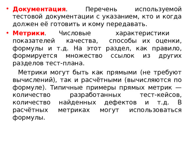 Документация . Перечень используемой тестовой документации с указанием, кто и когда должен её готовить и кому передавать. Метрики . Числовые характеристики показателей качества, способы их оценки, формулы и т.д. На этот раздел, как правило, формируется множество ссылок из других разделов тест-плана.  Метрики могут быть как прямыми (не требуют вычислений), так и расчётными (вычисляются по формуле). Типичные примеры прямых метрик — количество разработанных тест-кейсов, количество найденных дефектов и т.д. В расчётных метриках могут использоваться формулы. 