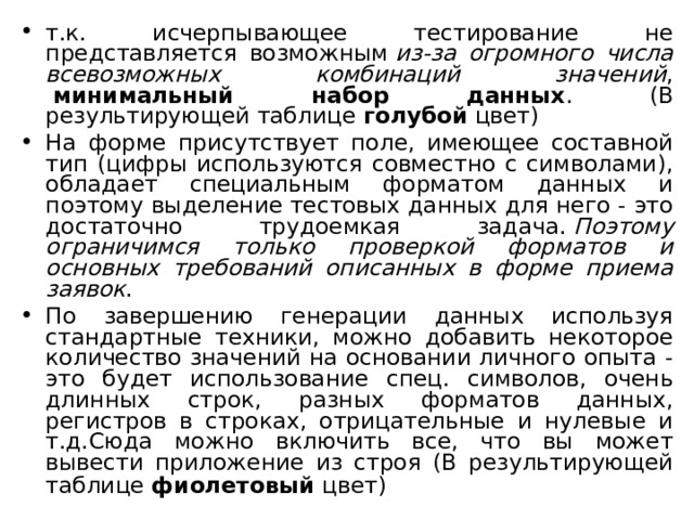 т.к. исчерпывающее тестирование не представляется возможным  из-за огромного числа всевозможных комбинаций значений ,   минимальный набор данных . (В результирующей таблице  голубой  цвет) На форме присутствует поле, имеющее составной тип (цифры используются совместно с символами), обладает специальным форматом данных и поэтому выделение тестовых данных для него - это достаточно трудоемкая задача.  Поэтому ограничимся только проверкой форматов и основных требований описанных в форме приема заявок . По завершению генерации данных используя стандартные техники, можно добавить некоторое количество значений на основании личного опыта - это будет использование спец. символов, очень длинных строк, разных форматов данных, регистров в строках, отрицательные и нулевые и т.д.Сюда можно включить все, что вы может вывести приложение из строя (В результирующей таблице  фиолетовый  цвет)  