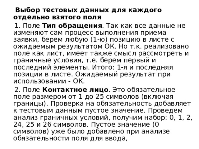 Выбор тестовых данных для каждого отдельно взятого поля  1. Поле  Тип обращения . Так как все данные не изменяют сам процесс выполнения приема заявки, берем любую (1-ю) позицию в листе с ожидаемым результатом ОК. Но т.к. реализовано поле как лист, имеет также смысл рассмотреть и граничные условия, т.е. берем первый и последний элементы. Итого: 1-я и последняя позиции в листе. Ожидаемый результат при использовании - ОК.  2. Поле  Контактное лицо . Это обязательное поле размером от 1 до 25 символов (включая границы). Проверка на обязательность добавляет к тестовым данным пустое значение. Проведем анализ граничных условий, получим набор: 0, 1, 2, 24, 25 и 26 символов. Пустое значение (0 символов) уже было добавлено при анализе обязательности поля для ввода, 