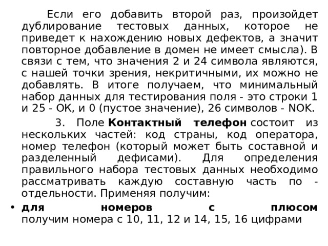  Если его добавить второй раз, произойдет дублирование тестовых данных, которое не приведет к нахождению новых дефектов, а значит повторное добавление в домен не имеет смысла). В связи с тем, что значения 2 и 24 символа являются, с нашей точки зрения, некритичными, их можно не добавлять. В итоге получаем, что минимальный набор данных для тестирования поля - это строки 1 и 25 - ОК, и 0 (пустое значение), 26 символов - N OK.  3. Поле  Контактный телефон  состоит из нескольких частей: код страны, код оператора, номер телефон (который может быть составной и разделенный дефисами). Для определения правильного набора тестовых данных необходимо рассматривать каждую составную часть по - отдельности. Применяя получим: для номеров с плюсом  получим номера с 10, 11, 12 и 14, 15, 16 цифрами 