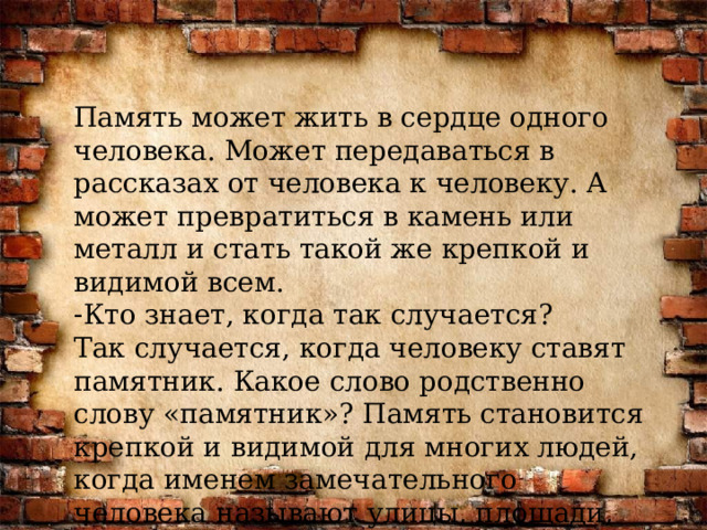 Память может жить в сердце одного человека. Может передаваться в рассказах от человека к человеку. А может превратиться в камень или металл и стать такой же крепкой и видимой всем. Кто знает, когда так случается? Так случается, когда человеку ставят памятник. Какое слово родственно слову «памятник»? Память становится крепкой и видимой для многих людей, когда именем замечательного человека называют улицы, площади, парки. 