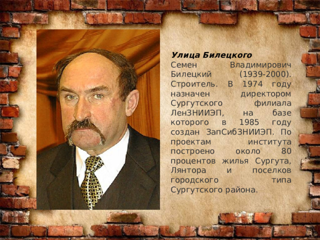 Улица Билецкого Семен Владимирович Билецкий (1939-2000). Строитель. В 1974 году назначен директором Сургутского филиала ЛенЗНИИЭП, на базе которого в 1985 году создан ЗапСибЗНИИЭП. По проектам института построено около 80 процентов жилья Сургута, Лянтора и поселков городского типа Сургутского района. 