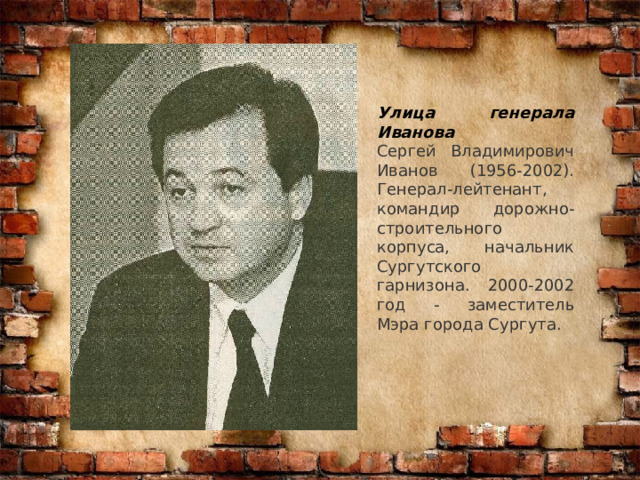 Улица генерала Иванова  Сергей Владимирович Иванов (1956-2002). Генерал-лейтенант, командир дорожно-строительного корпуса, начальник Сургутского гарнизона. 2000-2002 год - заместитель Мэра города Сургута. 