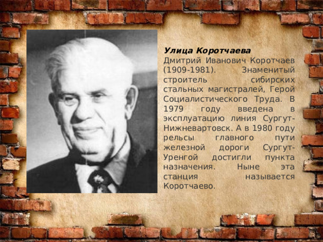 Улица Коротчаева Дмитрий Иванович Коротчаев (1909-1981). Знаменитый строитель сибирских стальных магистралей, Герой Социалистического Труда. В 1979 году введена в эксплуатацию линия Сургут-Нижневартовск. А в 1980 году рельсы главного пути железной дороги Сургут-Уренгой достигли пункта назначения. Ныне эта станция называется Коротчаево. 