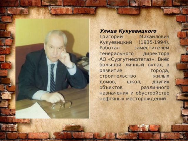 Улица Кукуевицкого Григорий Михайлович Кукуевицкий (1935-1994). Работал заместителем генерального директора АО «Сургутнефтегаз». Внёс большой личный вклад в развитие города, строительство жилых домов, школ, других объектов различного назначения и обустройство нефтяных месторождений. 