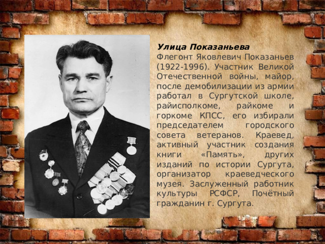 Улица Показаньева Флегонт Яковлевич Показаньев (1922-1996). Участник Великой Отечественной войны, майор, после демобилизации из армии работал в Сургутской школе, райисполкоме, райкоме и горкоме КПСС, его избирали председателем городского совета ветеранов. Краевед, активный участник создания книги «Память», других изданий по истории Сургута, организатор краеведческого музея. Заслуженный работник культуры РСФСР, Почётный гражданин г. Сургута. 