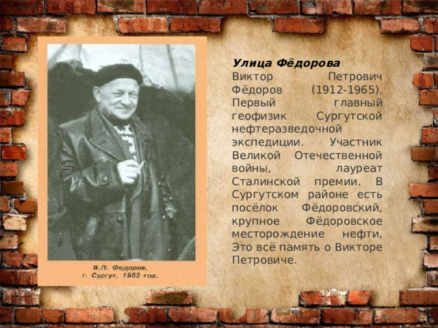 Улица Фёдорова Виктор Петрович Фёдоров (1912-1965). Первый главный геофизик Сургутской нефтеразведочной экспедиции. Участник Великой Отечественной войны, лауреат Сталинской премии. В Сургутском районе есть посёлок Фёдоровский, крупное Фёдоровское месторождение нефти, Это всё память о Викторе Петровиче. 