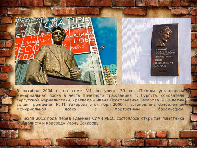 5 октября 2004 г. на доме №1 по улице 30 лет Победы установлена мемориальная доска в честь почётного гражданина г. Сургута, основателя сургутской журналистики, краеведа – Ивана Прокопьевича Захарова. К 80-летию со дня рождения И. П. Захарова 5 октября 2009 г. установлена обновлённая мемориальная доска с портретным барельефом.   17 июля 2012 года перед зданием СИА-ПРЕСС состоялось открытие памятника журналисту и краеведу Ивану Захарову. 
