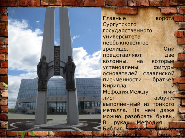 Главные ворота Сургутского государственного университета — необыкновенное зрелище. Они представляют две колонны, на которые установлены фигуры основателей славянской письменности — братьев Кирилла и Мефодия.Между ними лист азбуки, выполненный из тонкого металла. На нем даже можно разобрать буквы. В руках Мефодия — Библия, как символ православной веры. Таким же символом является и воздушный крест, образуемый колоннами. 