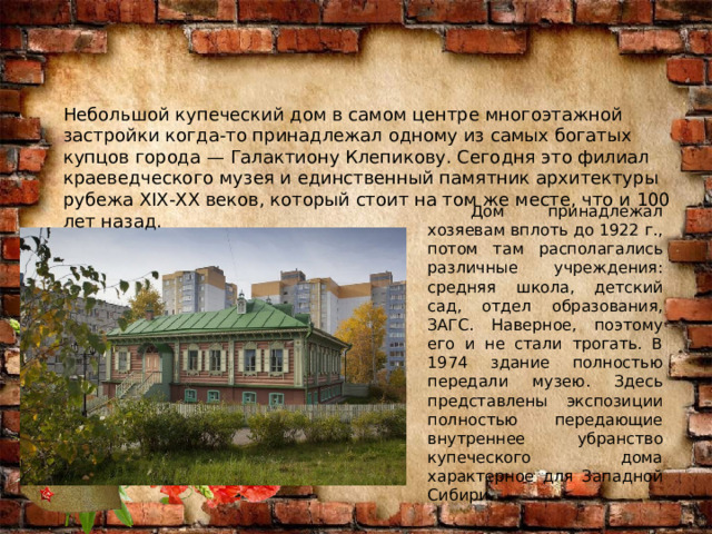 Небольшой купеческий дом в самом центре многоэтажной застройки когда-то принадлежал одному из самых богатых купцов города — Галактиону Клепикову. Сегодня это филиал краеведческого музея и единственный памятник архитектуры рубежа XIX-XX веков, который стоит на том же месте, что и 100 лет назад.  Дом принадлежал хозяевам вплоть до 1922 г., потом там располагались различные учреждения: средняя школа, детский сад, отдел образования, ЗАГС. Наверное, поэтому его и не стали трогать. В 1974 здание полностью передали музею. Здесь представлены экспозиции полностью передающие внутреннее убранство купеческого дома характерное для Западной Сибири. 