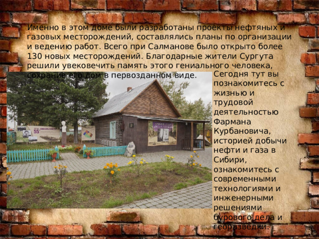 Именно в этом доме были разработаны проекты нефтяных и газовых месторождений, составлялись планы по организации и ведению работ. Всего при Салманове было открыто более 130 новых месторождений. Благодарные жители Сургута решили увековечить память этого гениального человека, сохранив его дом в первозданном виде. Сегодня тут вы познакомитесь с жизнью и трудовой деятельностью Фармана Курбановича, историей добычи нефти и газа в Сибири, ознакомитесь с современными технологиями и инженерными решениями бурового дела и георазведки. 