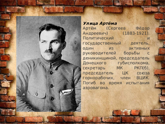 Улица Артёма Артём (Сергеев Фёдор Андреевич) (1883-1921). Политический и государственный деятель, один из активных руководителей борьбы с деникинщиной, председатель Донецкого губисполкома, секретарь МК РКП(б), председатель ЦК союза горнорабочих, член ВЦИК. Погиб во время испытания аэровагона. 