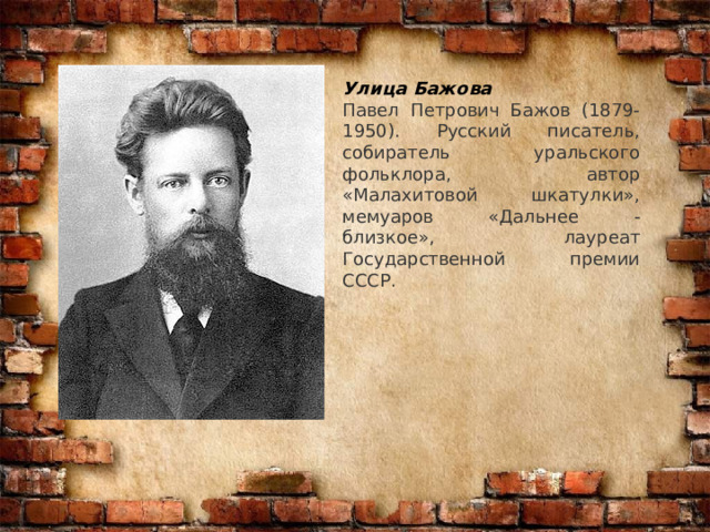 Улица Бажова Павел Петрович Бажов (1879-1950). Русский писатель, собиратель уральского фольклора, автор «Малахитовой шкатулки», мемуаров «Дальнее - близкое», лауреат Государственной премии СССР. 