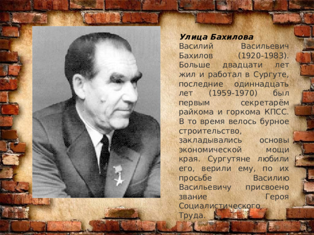 Улица Бахилова Василий Васильевич Бахилов (1920-1983). Больше двадцати лет жил и работал в Сургуте, последние одиннадцать лет (1959-1970) был первым секретарём райкома и горкома КПСС. В то время велось бурное строительство, закладывались основы экономической мощи края. Сургутяне любили его, верили ему, по их просьбе Василию Васильевичу присвоено звание Героя Социалистического Труда. 