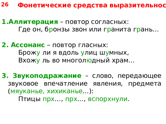 26 Фонетические средства выразительности Аллитерация – повтор согласных:   Где он, б р онзы звон или г р анита г р ань… 2.  Ассонанс – повтор гласных:   Брож у ли я вдоль у лиц ш у мных,   Вхож у ль во многол ю дный храм… 3. Звукоподражание – слово, передающее звуковое впечатление явления, предмета ( мяуканье, хихиканье …):   Птицы прх …, прх …, вспорхнули . 