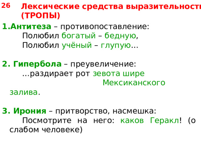 Лексические средства выразительности (ТРОПЫ) 26 Антитеза – противопоставление:   Полюбил богатый – бедную ,   Полюбил учёный – глупую … 2.  Гипербола – преувеличение:   … раздирает рот зевота шире       Мексиканского залива . 3. Ирония – притворство, насмешка:   Посмотрите на него: каков Геракл ! (о слабом человеке) 