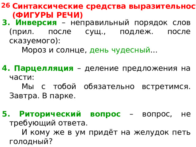 26 Синтаксические средства выразительности (ФИГУРЫ РЕЧИ) 3. Инверсия – неправильный порядок слов (прил. после сущ., подлеж. после сказуемого):   Мороз и солнце, день чудесный … 4.  Парцелляция – деление предложения на части:   Мы с тобой обязательно встретимся. Завтра. В парке. 5. Риторический вопрос – вопрос, не требующий ответа.   И кому же в ум придёт на желудок петь голодный? 