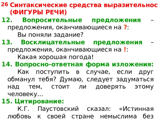 Синтаксические средства выразительности (ФИГУРЫ РЕЧИ) 26 12. Вопросительные предложения – предложения, оканчивающиеся на ? :   Вы поняли задание? 13. Восклицательные предложения – предложения, оканчивающиеся на ! :   Какая хорошая погода! 14. Вопросно-ответная форма изложения:    Как поступить в случае, если друг обманул тебя? Думаю, следует задуматься над тем, стоит ли доверять этому человеку… 15. Цитирование:   К.Г. Паустовский сказал: «Истинная  любовь к своей стране немыслима без любви к своему языку». 
