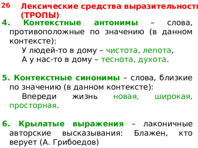 26 Лексические средства выразительности (ТРОПЫ) 4. Контекстные антонимы – слова, противоположные по значению (в данном контексте):   У людей-то в дому – чистота, лепота ,   А у нас-то в дому – теснота, духота . 5.  Контекстные синонимы – слова, близкие по значению (в данном контексте):   Впереди жизнь новая, широкая, просторная . 6. Крылатые выражения – лаконичные авторские высказывания: Блажен, кто верует (А. Грибоедов)  + фразеологизмы (устойчивые сочетания): работать спустя рукава. 