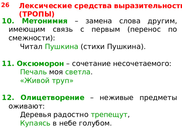 26 Лексические средства выразительности (ТРОПЫ) 10. Метонимия – замена слова другим, имеющим связь с первым (перенос по смежности):   Читал Пушкина (стихи Пушкина). 11.  Оксюморон – сочетание несочетаемого:   Печаль моя светла .   «Живой труп» 12. Олицетворение – неживые предметы оживают:   Деревья радостно трепещут ,   Купаясь в небе голубом. 