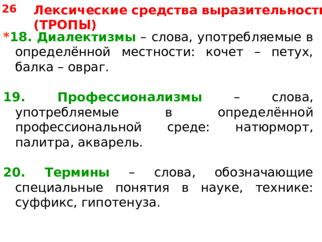 26 Лексические средства выразительности (ТРОПЫ) * 18. Диалектизмы – слова, употребляемые в определённой местности: кочет – петух, балка – овраг. 19. Профессионализмы – слова, употребляемые в определённой профессиональной среде: натюрморт, палитра, акварель. 20. Термины – слова, обозначающие специальные понятия в науке, технике: суффикс, гипотенуза. 