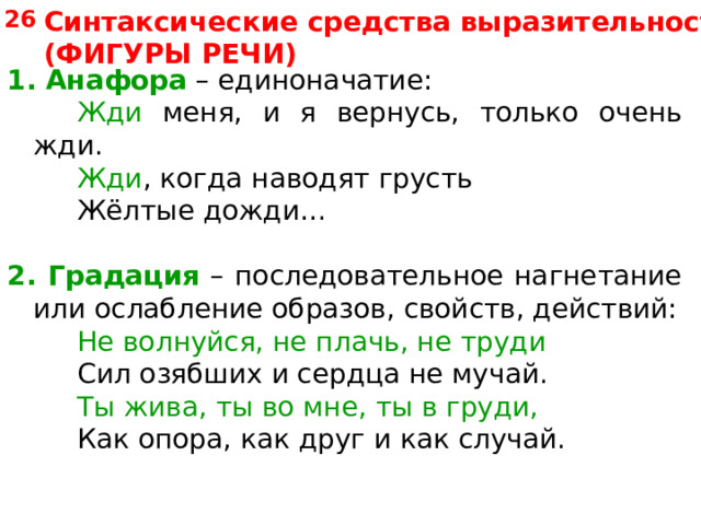 Синтаксические средства выразительности (ФИГУРЫ РЕЧИ) 26 1. Анафора – единоначатие:   Жди меня, и я вернусь, только очень жди.   Жди , когда наводят грусть   Жёлтые дожди… 2.  Градация – последовательное нагнетание или ослабление образов, свойств, действий:   Не волнуйся, не плачь, не труди Сил озябших и сердца не мучай. Сил озябших и сердца не мучай. Сил озябших и сердца не мучай. Ты жива, ты во мне, ты в груди, Ты жива, ты во мне, ты в груди, Ты жива, ты во мне, ты в груди, Как опора, как друг и как случай. Как опора, как друг и как случай. Как опора, как друг и как случай. 