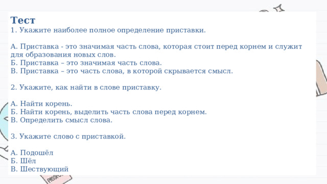 Тест  1. Укажите наиболее полное определение приставки.   А. Приставка - это значимая часть слова, которая стоит перед корнем и служит для образования новых слов.  Б. Приставка – это значимая часть слова.  В. Приставка – это часть слова, в которой скрывается смысл.   2. Укажите, как найти в слове приставку.   А. Найти корень.  Б. Найти корень, выделить часть слова перед корнем.  В. Определить смысл слова.   3. Укажите слово с приставкой.   А. Подошёл  Б. Шёл  В. Шествующий 