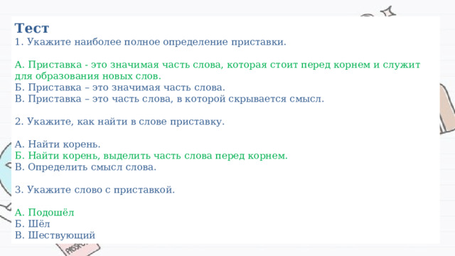Тест  1. Укажите наиболее полное определение приставки.   А. Приставка - это значимая часть слова, которая стоит перед корнем и служит для образования новых слов.  Б. Приставка – это значимая часть слова.  В. Приставка – это часть слова, в которой скрывается смысл.   2. Укажите, как найти в слове приставку.   А. Найти корень.  Б. Найти корень, выделить часть слова перед корнем.  В. Определить смысл слова.   3. Укажите слово с приставкой.   А. Подошёл  Б. Шёл  В. Шествующий 