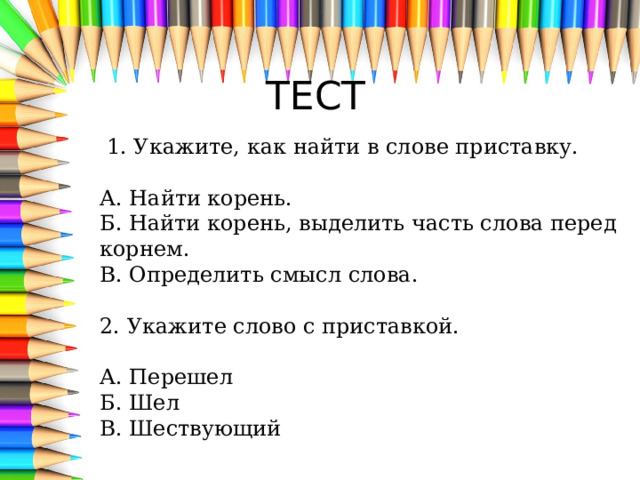 ТЕСТ   1. Укажите, как найти в слове приставку.   А. Найти корень.  Б. Найти корень, выделить часть слова перед корнем.  В. Определить смысл слова.   2. Укажите слово с приставкой.   А. Перешел  Б. Шел  В. Шествующий 