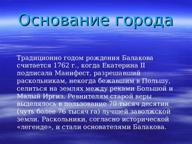 Основание города Традиционно годом рождения Балакова считается 1762 г., когда Екатерина II подписала Манифест, разрешавший раскольникам, некогда бежавшим в Польшу, селиться на землях между реками Большой и Малый Иргиз. Ревнителям старой веры выделялось в пользование 70 тысяч десятин (чуть более 76 тысяч га) лучшей заволжской земли. Раскольники, согласно исторической «легенде», и стали основателями Балакова. 