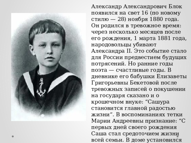 Александр Александрович Блок появился на свет 16 (по новому стилю — 28) ноября 1880 года. Он родился в тревожное время: через несколько месяцев после его рождения, 1 марта 1881 года, народовольцы убивают Александра II. Это событие стало для России предвестием будущих потрясений. Но ранние годы поэта — счастливые годы. В дневнике его бабушки Елизаветы Григорьевны Бекетовой после тревожных записей о покушении на государя сказано и о крошечном внуке: “Сашура становится главной радостью жизни”. В воспоминаниях тетки Марии Андреевны признание: “С первых дней своего рождения Саша стал средоточием жизни всей семьи. В доме установился культ ребенка”. 