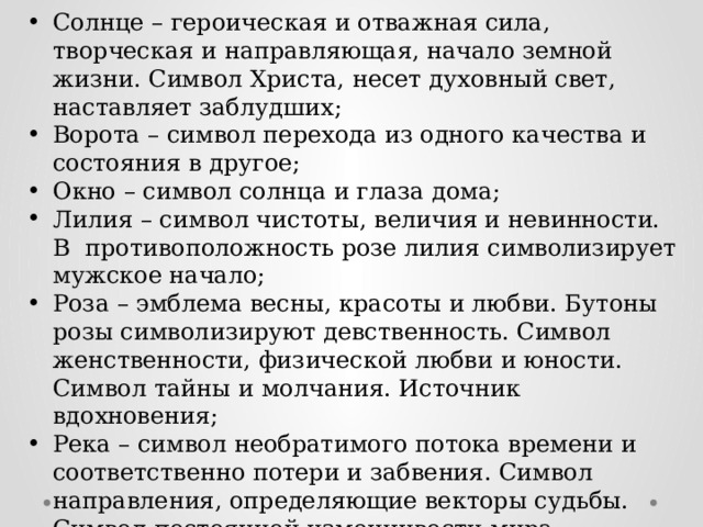 Солнце – героическая и отважная сила, творческая и направляющая, начало земной жизни. Символ Христа, несет духовный свет, наставляет заблудших; Ворота – символ перехода из одного качества и состояния в другое; Окно – символ солнца и глаза дома; Лилия – символ чистоты, величия и невинности. В противоположность розе лилия символизирует мужское начало; Роза – эмблема весны, красоты и любви. Бутоны розы символизируют девственность. Символ женственности, физической любви и юности. Символ тайны и молчания. Источник вдохновения; Река – символ необратимого потока времени и соответственно потери и забвения. Символ направления, определяющие векторы судьбы. Символ постоянной изменчивости мира. 