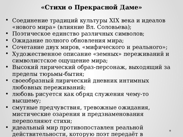  «Стихи о Прекрасной Даме»  Соединение традиций культуры XIX века и идеалов «нового мира» (влияние Вл. Соловьева); Поэтическое единство различных символов; Ожидание полного обновления мира; Сочетание двух миров, «мифического и реального»; Художественное описание «земных» переживаний и символистское ощущение мира; Высокий лирический образ-персонаж, выходящий за пределы тюрьмы-бытия; своеобразный лирический дневник интимных любовных переживаний; любовь рисуется как обряд служения чему-то высшему; смутные предчувствия, тревожные ожидания, мистические озарения и предзнаменования переполняют стихи; идеальный мир противопоставлен реальной действительности, которую поэт передаёт в отвлечениях или обобщённых символах 