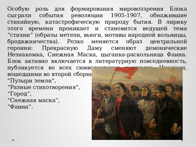 Особую роль для формирования мировоззрения Блока сыграли события революции 1905-1907, обнажившие стихийную, катастрофическую природу бытия. В лирику этого времени проникает и становится ведущей тема “стихии” (образы метели, вьюги, мотивы народной вольницы, бродяжничества). Резко меняется образ центральной героини: Прекрасную Даму сменяют демонические Незнакомка, Снежная Маска, цыганка-раскольница Фаина. Блок активно включается в литературную повседневность, публикуется во всех символистских журналах. Циклами, вошедшими во второй сборник, стали: “ Пузыри земли”, “ Разные стихотворения”, “ Город”, “ Снежная маска”, “ Фаина”. 