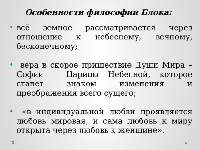 Особенности философии Блока:  всё земное рассматривается через отношение к небесному, вечному, бесконечному;  вера в скорое пришествие Души Мира – Софии – Царицы Небесной, которое станет знаком изменения и преображения всего сущего;  «в индивидуальной любви проявляется любовь мировая, и сама любовь к миру открыта через любовь к женщине».   