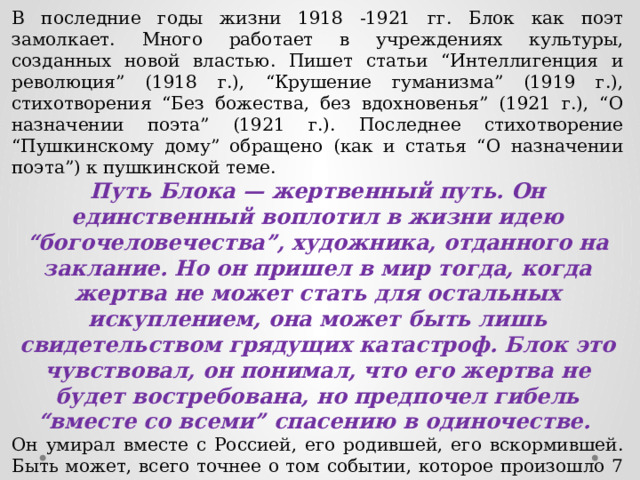 В последние годы жизни 1918 -1921 гг. Блок как поэт замолкает. Много работает в учреждениях культуры, созданных новой властью. Пишет статьи “Интеллигенция и революция” (1918 г.), “Крушение гуманизма” (1919 г.), стихотворения “Без божества, без вдохновенья” (1921 г.), “О назначении поэта” (1921 г.). Последнее стихотворение “Пушкинскому дому” обращено (как и статья “О назначении поэта”) к пушкинской теме. Путь Блока — жертвенный путь. Он единственный воплотил в жизни идею “богочеловечества”, художника, отданного на заклание. Но он пришел в мир тогда, когда жертва не может стать для остальных искуплением, она может быть лишь свидетельством грядущих катастроф. Блок это чувствовал, он понимал, что его жертва не будет востребована, но предпочел гибель “вместе со всеми” спасению в одиночестве. Он умирал вместе с Россией, его родившей, его вскормившей. Быть может, всего точнее о том событии, которое произошло 7 августа 1921 года в 10 часов 30 минут, сказал Владислав Ходасевич: “Он умер оттого, что был болен весь, оттого, что не мог больше жить. Он умер от смерти”. 