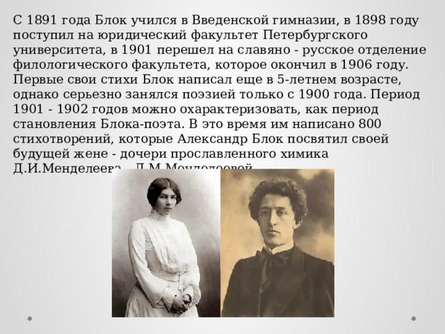 С 1891 года Блок учился в Введенской гимназии, в 1898 году поступил на юридический факультет Петербургского университета, в 1901 перешел на славяно - русское отделение филологического факультета, которое окончил в 1906 году. Первые свои стихи Блок написал еще в 5-летнем возрасте, однако серьезно занялся поэзией только с 1900 года. Период 1901 - 1902 годов можно охарактеризовать, как период становления Блока-поэта. В это время им написано 800 стихотворений, которые Александр Блок посвятил своей будущей жене - дочери прославленного химика Д.И.Менделеева - Л.М.Менделеевой. 