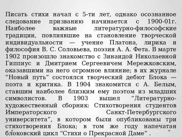 Писать стихи начал с 5-ти лет, однако осознанное следование призванию начинается с 1900-01г. Наиболее важные литературно-философские традиции, повлиявшие на становление творческой индивидуальности — учение Платона, лирика и философия В. С. Соловьева, поэзия А. А. Фета. В марте 1902 произошло знакомство с Зинаидой Николаевной Гиппиус и Дмитрием Сергеевичем Мережковским, оказавшими на него огромное влияние; в их журнале “Новый путь” состоялся творческий дебют Блока — поэта и критика. В 1904 знакомится с А. Белым, ставшим наиболее близким ему поэтом из младших символистов. В 1903 вышел “Литературно-художественный сборник: Стихотворения студентов Императорского Санкт-Петербургского университета”, в котором были опубликованы три стихотворения Блока; в том же году напечатан блоковский цикл “Стихи о Прекрасной Даме” . 